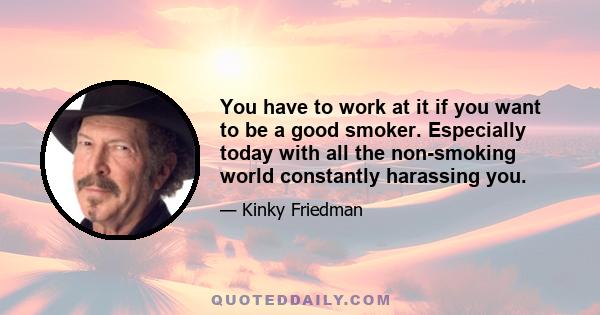 You have to work at it if you want to be a good smoker. Especially today with all the non-smoking world constantly harassing you.