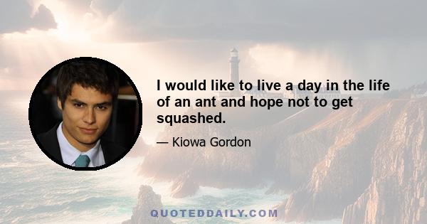 I would like to live a day in the life of an ant and hope not to get squashed.