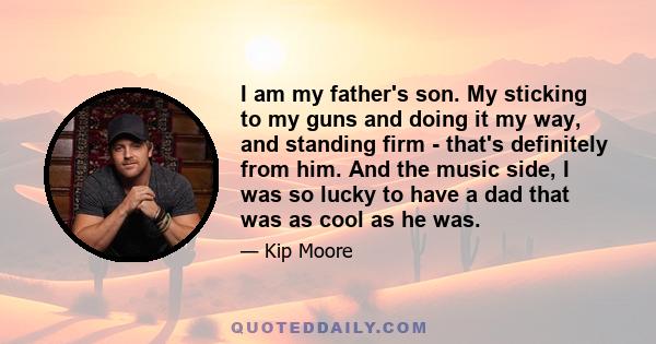 I am my father's son. My sticking to my guns and doing it my way, and standing firm - that's definitely from him. And the music side, I was so lucky to have a dad that was as cool as he was.