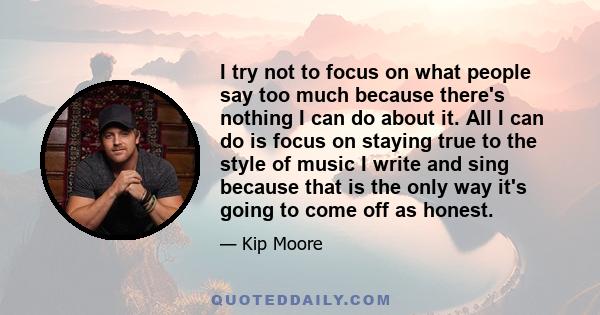 I try not to focus on what people say too much because there's nothing I can do about it. All I can do is focus on staying true to the style of music I write and sing because that is the only way it's going to come off