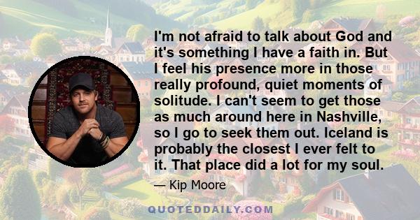 I'm not afraid to talk about God and it's something I have a faith in. But I feel his presence more in those really profound, quiet moments of solitude. I can't seem to get those as much around here in Nashville, so I