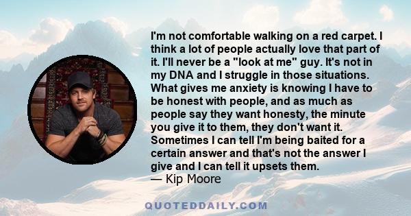 I'm not comfortable walking on a red carpet. I think a lot of people actually love that part of it. I'll never be a look at me guy. It's not in my DNA and I struggle in those situations. What gives me anxiety is knowing 