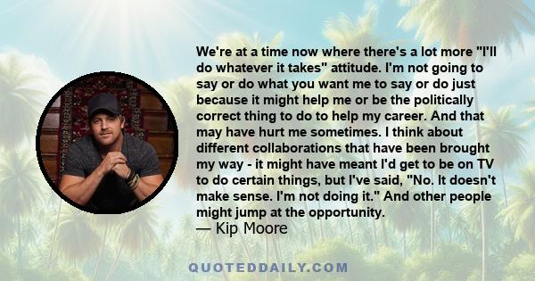 We're at a time now where there's a lot more I'll do whatever it takes attitude. I'm not going to say or do what you want me to say or do just because it might help me or be the politically correct thing to do to help