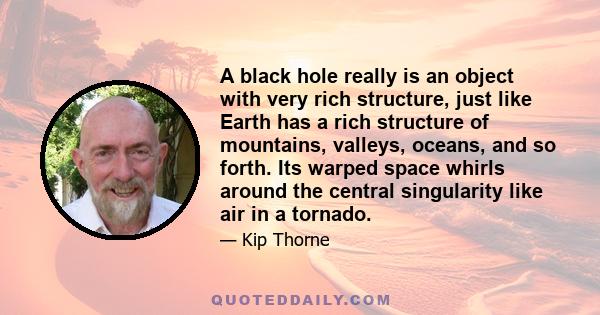 A black hole really is an object with very rich structure, just like Earth has a rich structure of mountains, valleys, oceans, and so forth. Its warped space whirls around the central singularity like air in a tornado.