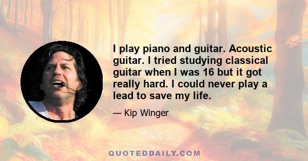 I play piano and guitar. Acoustic guitar. I tried studying classical guitar when I was 16 but it got really hard. I could never play a lead to save my life.