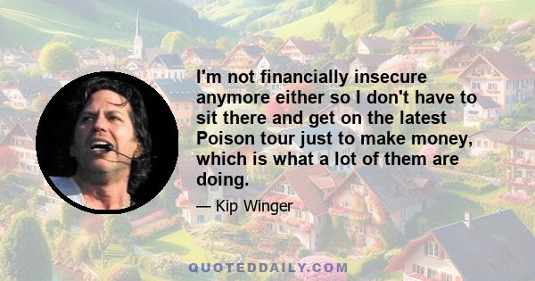 I'm not financially insecure anymore either so I don't have to sit there and get on the latest Poison tour just to make money, which is what a lot of them are doing.