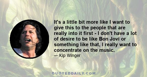 It's a little bit more like I want to give this to the people that are really into it first - I don't have a lot of desire to be like Bon Jovi or something like that, I really want to concentrate on the music.