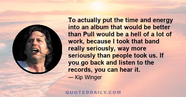 To actually put the time and energy into an album that would be better than Pull would be a hell of a lot of work, because I took that band really seriously, way more seriously than people took us. If you go back and