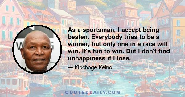 As a sportsman, I accept being beaten. Everybody tries to be a winner, but only one in a race will win. It's fun to win. But I don't find unhappiness if I lose.