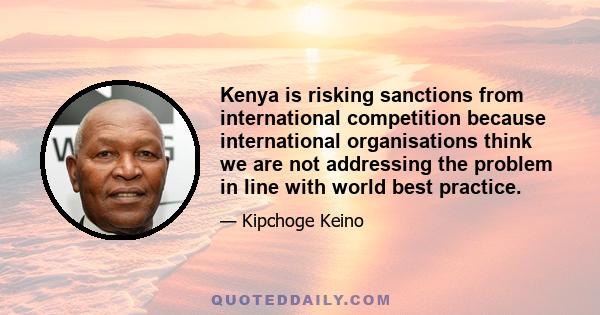 Kenya is risking sanctions from international competition because international organisations think we are not addressing the problem in line with world best practice.