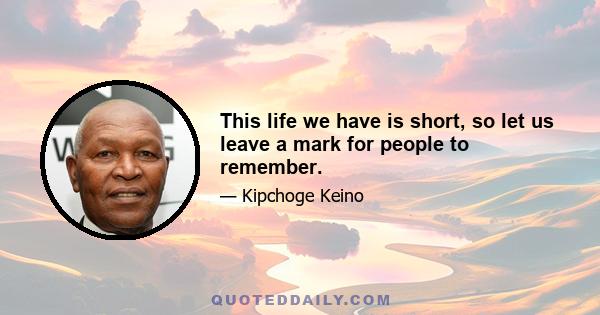 This life we have is short, so let us leave a mark for people to remember.