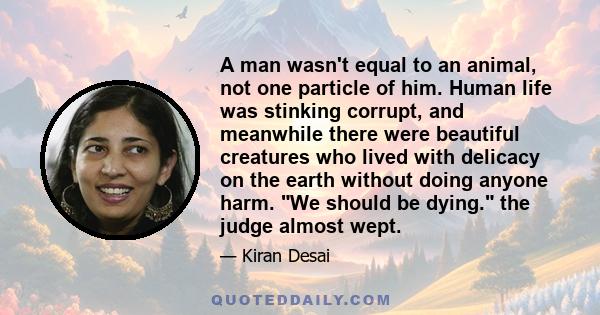 A man wasn't equal to an animal, not one particle of him. Human life was stinking corrupt, and meanwhile there were beautiful creatures who lived with delicacy on the earth without doing anyone harm. We should be dying. 