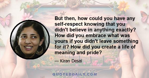 But then, how could you have any self-respect knowing that you didn't believe in anything exactly? How did you embrace what was yours if you didn't leave something for it? How did you create a life of meaning and pride?