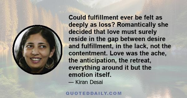 Could fulfillment ever be felt as deeply as loss? Romantically she decided that love must surely reside in the gap between desire and fulfillment, in the lack, not the contentment. Love was the ache, the anticipation,