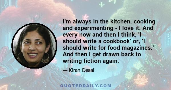 I'm always in the kitchen, cooking and experimenting - I love it. And every now and then I think, 'I should write a cookbook' or, 'I should write for food magazines.' And then I get drawn back to writing fiction again.