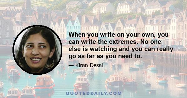 When you write on your own, you can write the extremes. No one else is watching and you can really go as far as you need to.