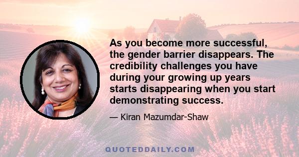 As you become more successful, the gender barrier disappears. The credibility challenges you have during your growing up years starts disappearing when you start demonstrating success.