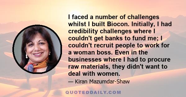 I faced a number of challenges whilst I built Biocon. Initially, I had credibility challenges where I couldn't get banks to fund me; I couldn't recruit people to work for a woman boss. Even in the businesses where I had 