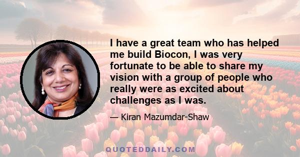 I have a great team who has helped me build Biocon, I was very fortunate to be able to share my vision with a group of people who really were as excited about challenges as I was.