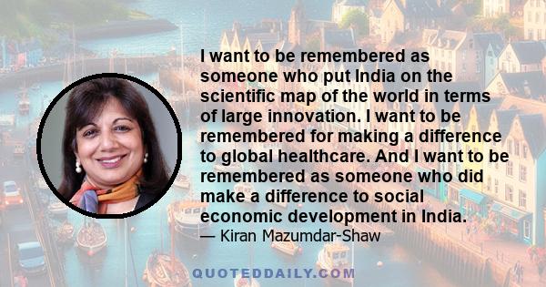 I want to be remembered as someone who put India on the scientific map of the world in terms of large innovation. I want to be remembered for making a difference to global healthcare. And I want to be remembered as