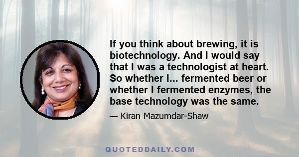 If you think about brewing, it is biotechnology. And I would say that I was a technologist at heart. So whether I... fermented beer or whether I fermented enzymes, the base technology was the same.