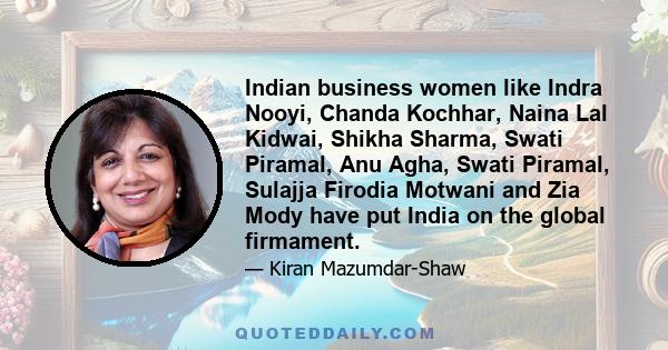 Indian business women like Indra Nooyi, Chanda Kochhar, Naina Lal Kidwai, Shikha Sharma, Swati Piramal, Anu Agha, Swati Piramal, Sulajja Firodia Motwani and Zia Mody have put India on the global firmament.