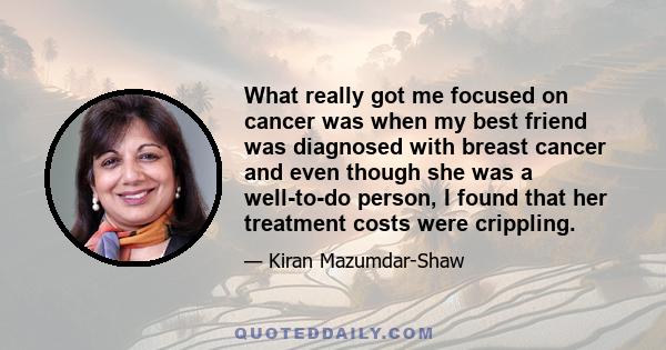 What really got me focused on cancer was when my best friend was diagnosed with breast cancer and even though she was a well-to-do person, I found that her treatment costs were crippling.