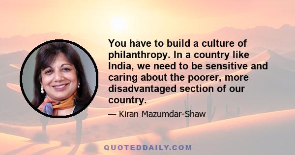 You have to build a culture of philanthropy. In a country like India, we need to be sensitive and caring about the poorer, more disadvantaged section of our country.