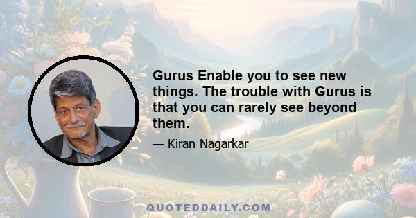 Gurus Enable you to see new things. The trouble with Gurus is that you can rarely see beyond them.