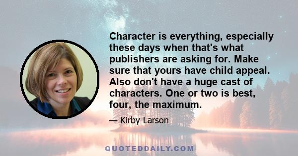 Character is everything, especially these days when that's what publishers are asking for. Make sure that yours have child appeal. Also don't have a huge cast of characters. One or two is best, four, the maximum.