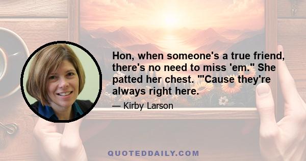 Hon, when someone's a true friend, there's no need to miss 'em. She patted her chest. 'Cause they're always right here.