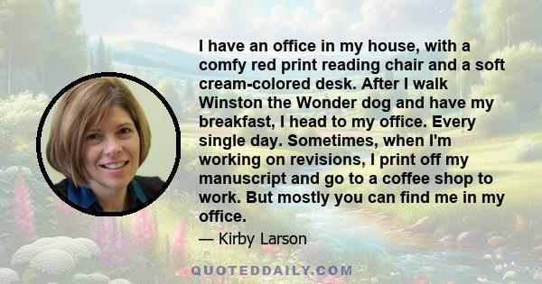 I have an office in my house, with a comfy red print reading chair and a soft cream-colored desk. After I walk Winston the Wonder dog and have my breakfast, I head to my office. Every single day. Sometimes, when I'm