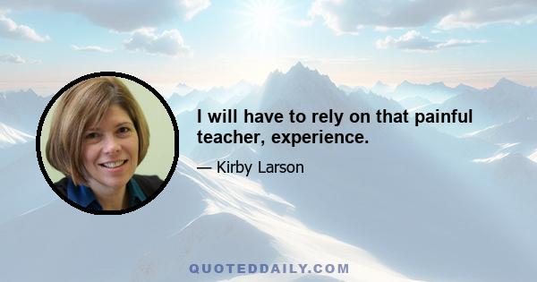 I will have to rely on that painful teacher, experience.