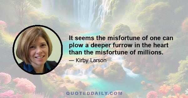 It seems the misfortune of one can plow a deeper furrow in the heart than the misfortune of millions.