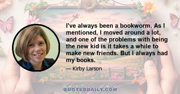 I've always been a bookworm. As I mentioned, I moved around a lot, and one of the problems with being the new kid is it takes a while to make new friends. But I always had my books.