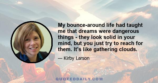 My bounce-around life had taught me that dreams were dangerous things - they look solid in your mind, but you just try to reach for them. It's like gathering clouds.