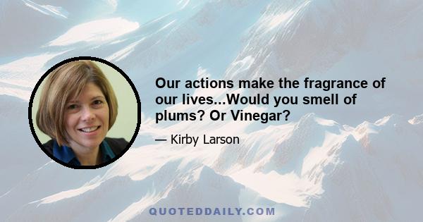 Our actions make the fragrance of our lives...Would you smell of plums? Or Vinegar?