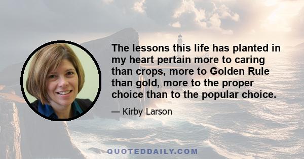 The lessons this life has planted in my heart pertain more to caring than crops, more to Golden Rule than gold, more to the proper choice than to the popular choice.