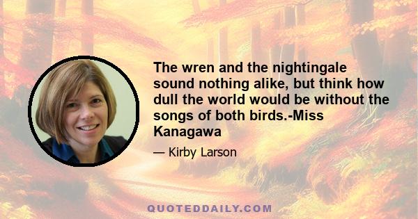 The wren and the nightingale sound nothing alike, but think how dull the world would be without the songs of both birds.-Miss Kanagawa