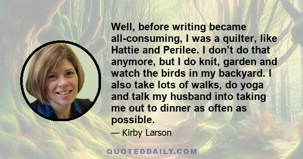 Well, before writing became all-consuming, I was a quilter, like Hattie and Perilee. I don’t do that anymore, but I do knit, garden and watch the birds in my backyard. I also take lots of walks, do yoga and talk my