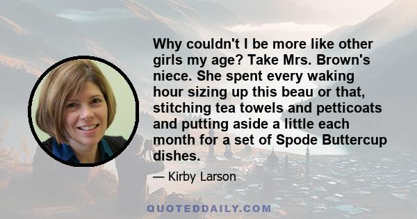 Why couldn't I be more like other girls my age? Take Mrs. Brown's niece. She spent every waking hour sizing up this beau or that, stitching tea towels and petticoats and putting aside a little each month for a set of