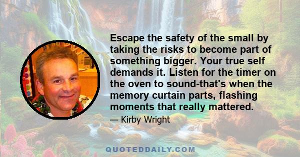 Escape the safety of the small by taking the risks to become part of something bigger. Your true self demands it. Listen for the timer on the oven to sound-that's when the memory curtain parts, flashing moments that