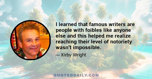 I learned that famous writers are people with foibles like anyone else and this helped me realize reaching their level of notoriety wasn't impossible.