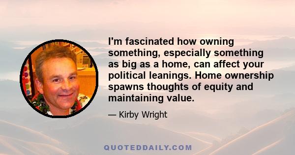 I'm fascinated how owning something, especially something as big as a home, can affect your political leanings. Home ownership spawns thoughts of equity and maintaining value.