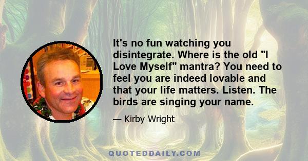 It's no fun watching you disintegrate. Where is the old I Love Myself mantra? You need to feel you are indeed lovable and that your life matters. Listen. The birds are singing your name.