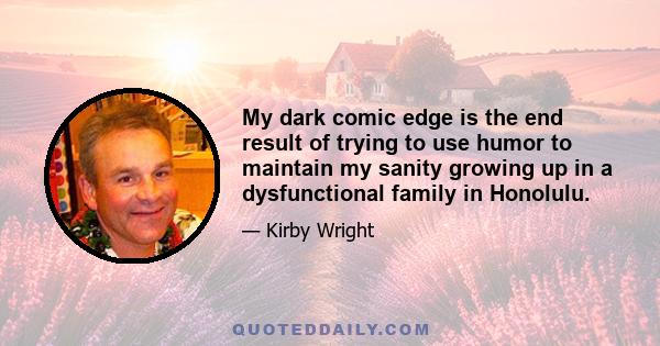 My dark comic edge is the end result of trying to use humor to maintain my sanity growing up in a dysfunctional family in Honolulu.