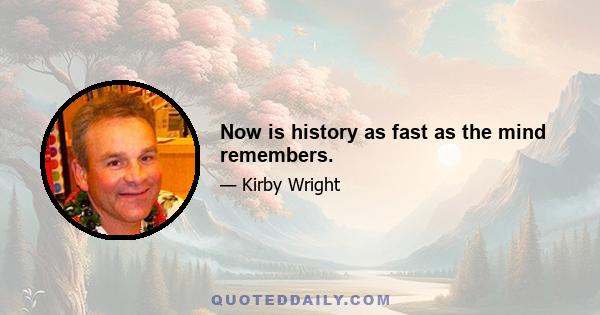 Now is history as fast as the mind remembers.