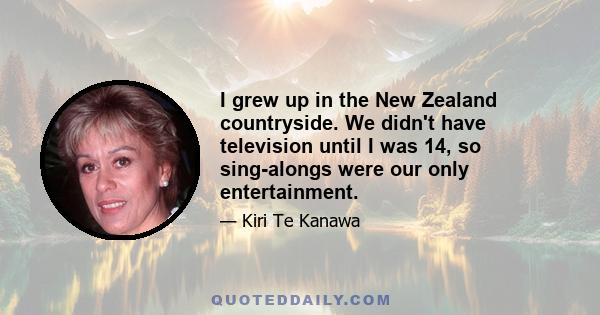 I grew up in the New Zealand countryside. We didn't have television until I was 14, so sing-alongs were our only entertainment.