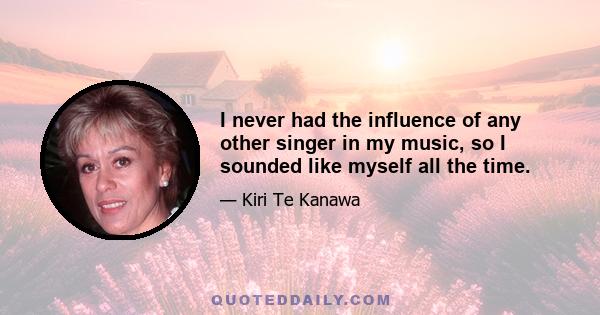 I never had the influence of any other singer in my music, so I sounded like myself all the time.