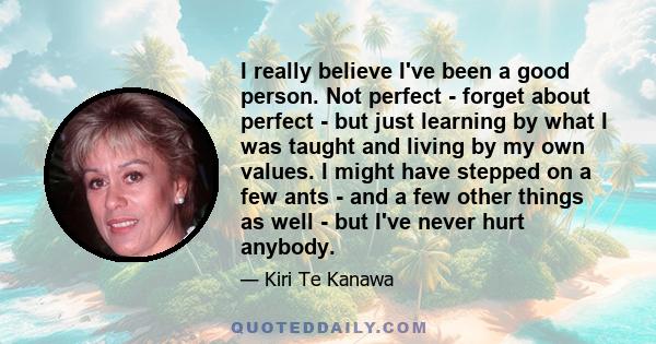 I really believe I've been a good person. Not perfect - forget about perfect - but just learning by what I was taught and living by my own values. I might have stepped on a few ants - and a few other things as well -